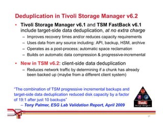 Deduplication in Tivoli Storage Manager v6.2
• Tivoli Storage Manager v6.1 and TSM FastBack v6.1
  include target-side data deduplication, at no extra charge
    –   Improves recovery times and/or reduces capacity requirements
    –   Uses data from any source including: API, backup, HSM, archive
    –   Operates as a post-process; automatic space reclamation
    –   Builds on automatic data compression & progressive-incremental

• New in TSM v6.2: client-side data deduplication
    – Reduces network traffic by determining if a chunk has already
      been backed up (maybe from a different client system)


“The combination of TSM progressive incremental backups and
target-side data deduplication reduced disk capacity by a factor
of 19:1 after just 10 backups”
    – Tony Palmer, ESG Lab Validation Report, April 2009

                                                                         27
 