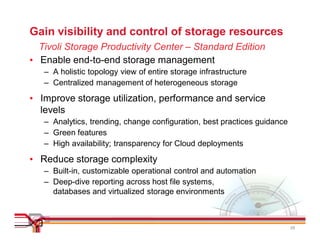 Gain visibility and control of storage resources
  Tivoli Storage Productivity Center – Standard Edition
• Enable end-to-end storage management
   – A holistic topology view of entire storage infrastructure
   – Centralized management of heterogeneous storage

• Improve storage utilization, performance and service
  levels
   – Analytics, trending, change configuration, best practices guidance
   – Green features
   – High availability; transparency for Cloud deployments

• Reduce storage complexity
   – Built-in, customizable operational control and automation
   – Deep-dive reporting across host file systems,
     databases and virtualized storage environments



                                                                          29
 