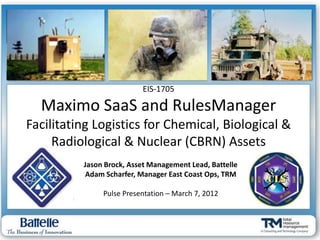 EIS-1705

  Maximo SaaS and RulesManager
Facilitating Logistics for Chemical, Biological &
     Radiological & Nuclear (CBRN) Assets
          Jason Brock, Asset Management Lead, Battelle
           Adam Scharfer, Manager East Coast Ops, TRM

               Pulse Presentation – March 7, 2012
 