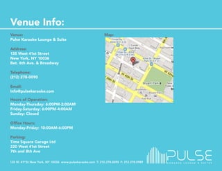 Venue:                           Map:
Pulse Karaoke Lounge & Suite

Address:
135 West 41st Street
New York, NY 10036
Bet. 6th Ave. & Broadway

Telephone:
(212) 278-0090

Email:
Info@pulsekaraoke.com

Hours of Operation:
Monday-Thursday: 6:00PM-2:00AM
Friday-Saturday: 6:00PM-4:00AM
Sunday: Closed

Office Hours:
Monday-Friday: 10:00AM-6:00PM

Parking:
Time Square Garage Ltd
220 West 41st Street
7th and 8th Ave
 