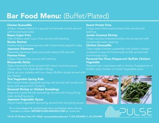 Cheese Quesadilla                                                  Sweet Potato Fries
Artisan cheese baked in a special homemade tortilla served         Crispy oven-fried sweet potato fries served with
with homemade salsa                                                ketchup.
Bayou Cajun Fries                                                  Jumbo Coconut Shrimp
New Orleans style Cajun fries served with ketchup.                 Crispy coconut battered jumbo shrimp served with
Macho Nachos                                                       homemade salsa topping.
Freshly baked nachos served with homemade jalapeño salsa.          Chicken Quesadilla
Japanese Edamame                                                   Oven baked chicken quesadilla with artisan cheese
Steamed Japanese style pea pods tossed with sea salt.              wrapped in special homemade tortilla served with
Pomme Frites                                                       homemade salsa.
Classic French fries served with ketchup.                          Personal Pan Pizza (Pepperoni/ Buffalo Chicken/
Mozzarella Sticks                                                  Vegetable
Tasty mozzarella sticks served with classic marinara sauce.        Personal pan crust pizza with a choice of pepperoni or
Classic New York Style Buffalo Wings                               buffalo style chicken or mixed vegetable pizza.
Spice up your palates with our classic Buffalo wings served with
blu cheese.
Thai Vegetable Spring Rolls
Mini hand-made vegetable spring rolls served with sweet and
spicy chili sauce from Thailand.
Steamed Shrimp or Chicken Dumplings
Steamed crystal shrimp dumplings served with Hong Kong
style dumpling sauce.
Japanese Vegetable Gyoza
Hand-made vegetable dumpling served with dumpling sauce.
 For a more elegant & sophisticated menu and kosher menu, do not
  hesitate to contact INFO@PULSEKARAOKE.COM for more info.
 