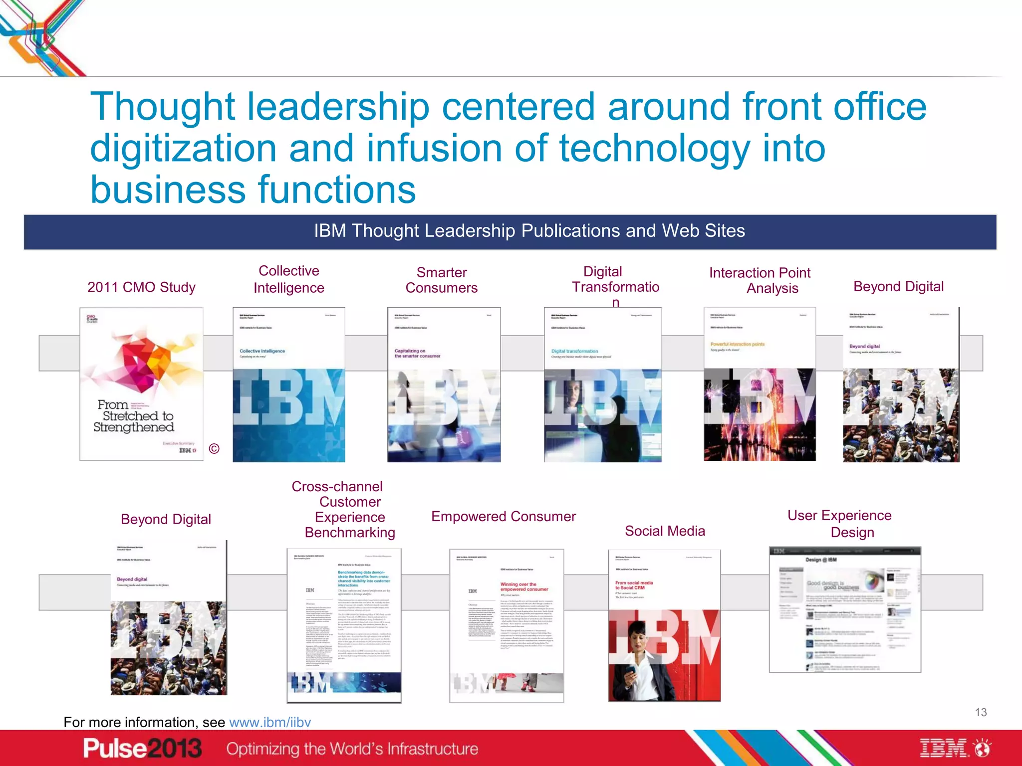 Thought leadership centered around front office
    digitization and infusion of technology into
    business functions
                                         IBM Thought Leadership Publications and Web Sites

                              Collective             Smarter              Digital             Interaction Point
   2011 CMO Study            Intelligence           Consumers           Transformatio               Analysis        Beyond Digital
                                                                               n




                      ©

                                   Cross-channel
                                       Customer
        Beyond Digital                Experience       Empowered Consumer                                  User Experience
                                     Benchmarking                              Social Media                      Design




                              * Final title
                                   TBD


                                                                                                                                     13
For more information, see www.ibm/iibv
 