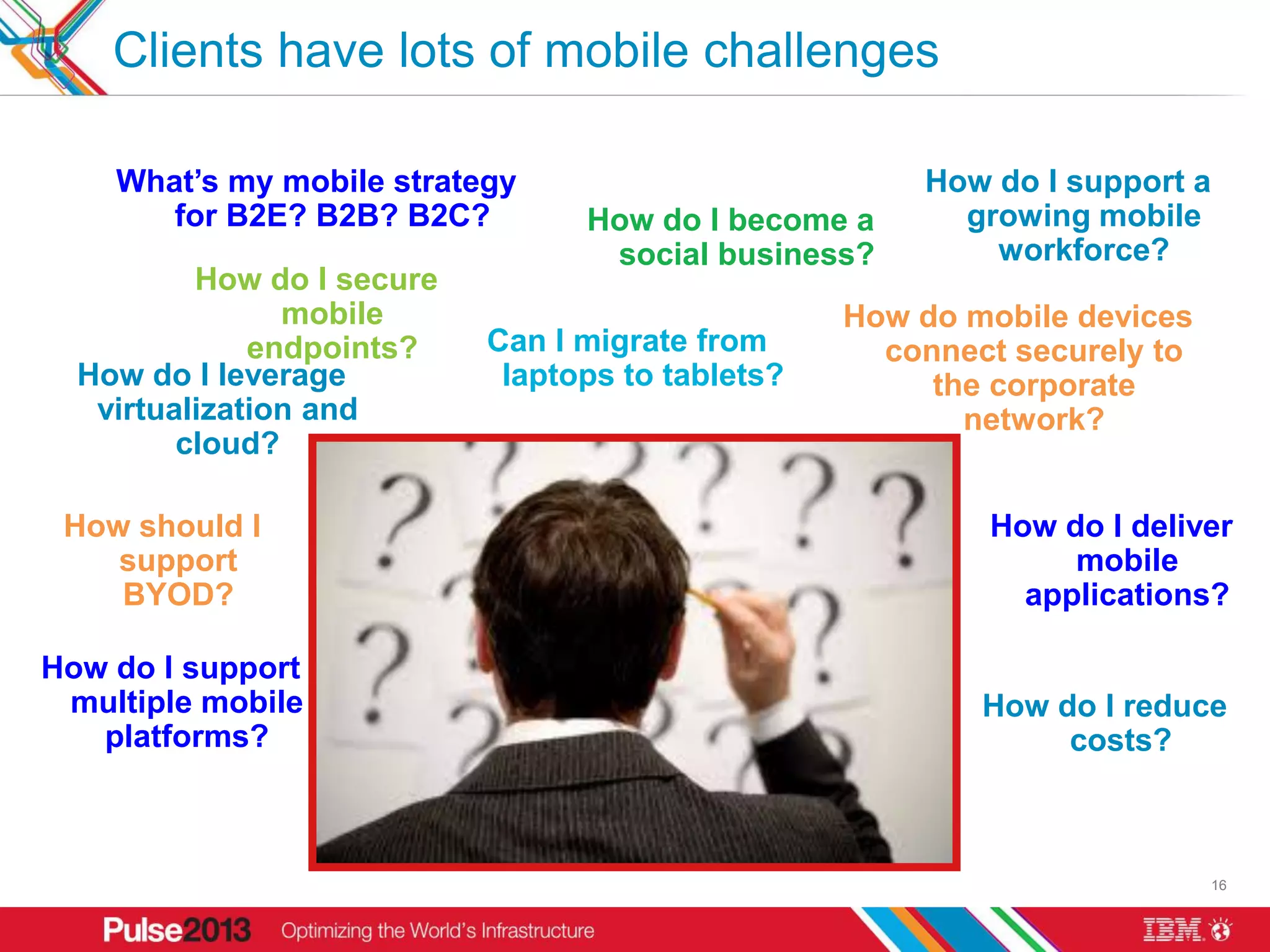 Clients have lots of mobile challenges

    What’s my mobile strategy                          How do I support a
       for B2E? B2B? B2C?         How do I become a      growing mobile
                                   social business?        workforce?
          How do I secure
                mobile                             How do mobile devices
              endpoints?    Can I migrate from       connect securely to
  How do I leverage          laptops to tablets?        the corporate
   virtualization and                                     network?
         cloud?

 How should I                                              How do I deliver
    support                                                     mobile
    BYOD?                                                    applications?

How do I support
 multiple mobile                                           How do I reduce
   platforms?                                                   costs?



                                                                            16
 