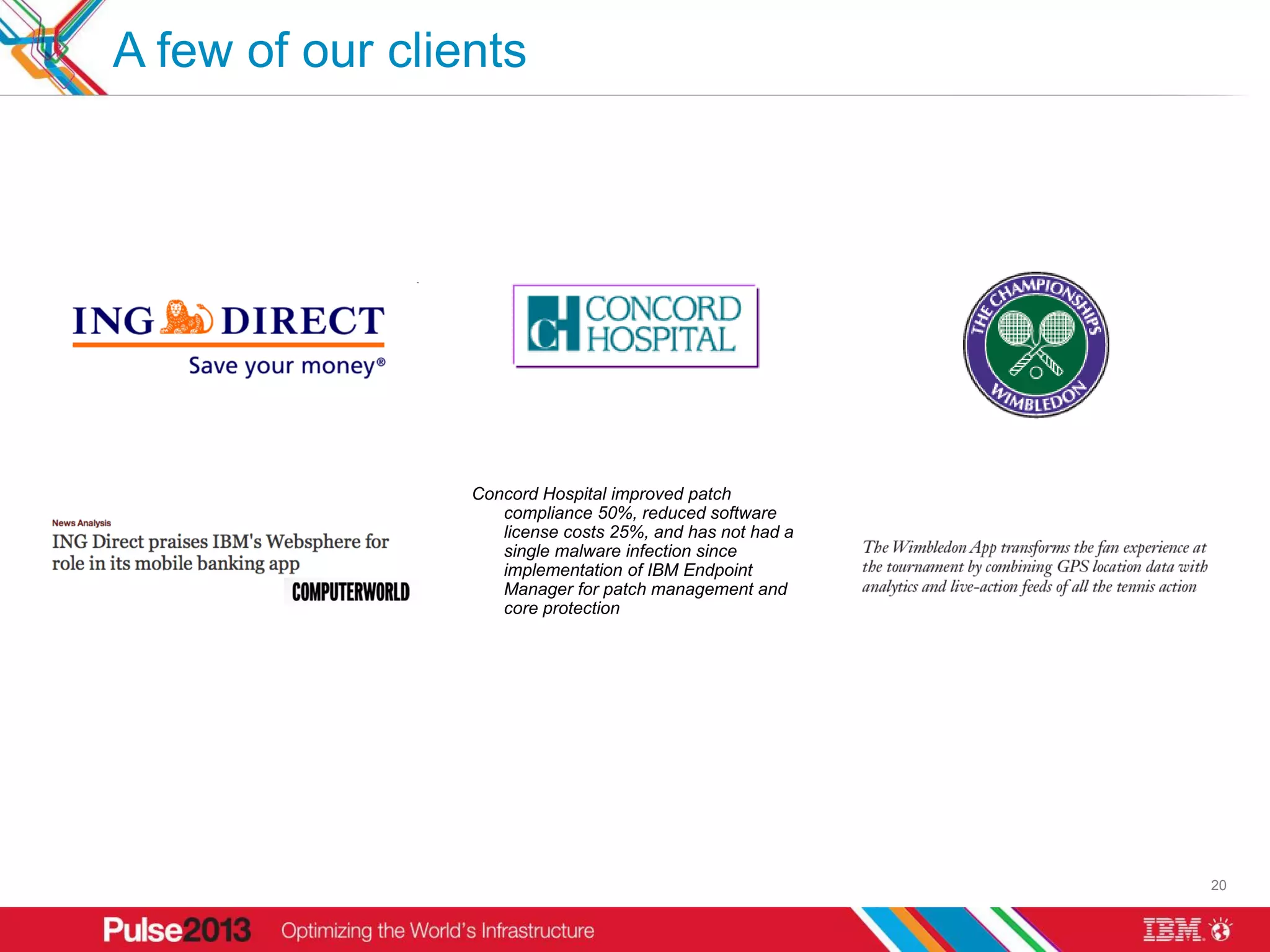 A few of our clients




                 Concord Hospital improved patch
                    compliance 50%, reduced software
                    license costs 25%, and has not had a
                    single malware infection since
                    implementation of IBM Endpoint
                    Manager for patch management and
                    core protection




                                                           20
 