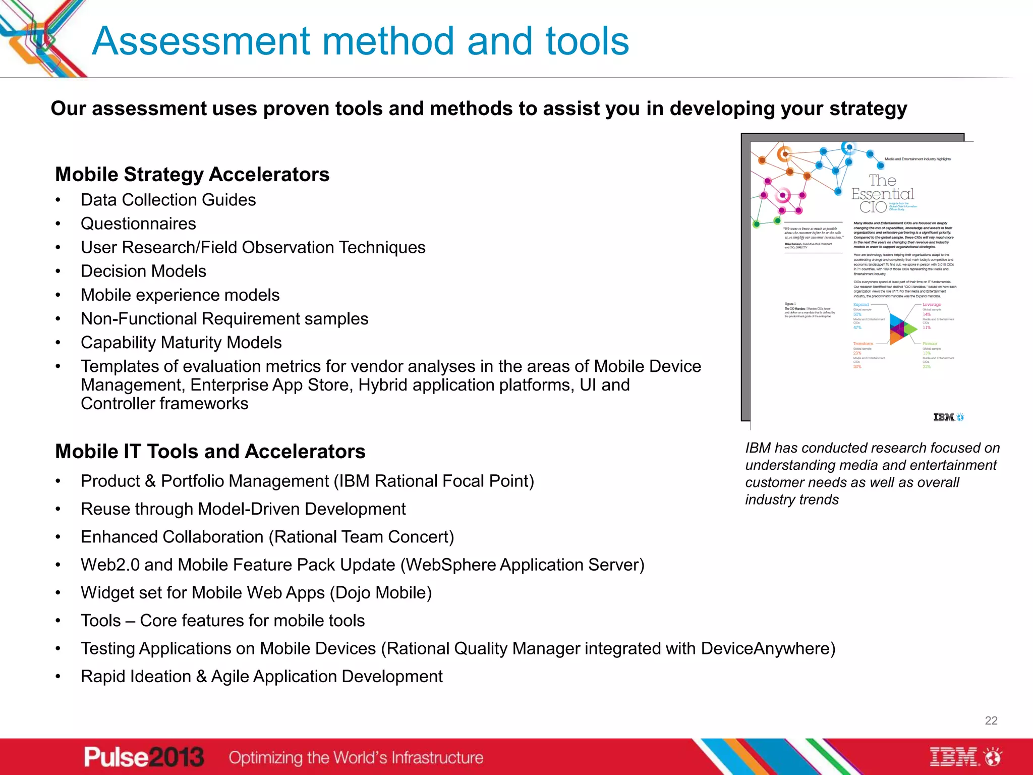 Assessment method and tools
Our assessment uses proven tools and methods to assist you in developing your strategy


Mobile Strategy Accelerators
•   Data Collection Guides
•   Questionnaires
•   User Research/Field Observation Techniques
•   Decision Models
•   Mobile experience models
•   Non-Functional Requirement samples
•   Capability Maturity Models
•   Templates of evaluation metrics for vendor analyses in the areas of Mobile Device
    Management, Enterprise App Store, Hybrid application platforms, UI and
    Controller frameworks

Mobile IT Tools and Accelerators                                                        IBM has conducted research focused on
                                                                                        understanding media and entertainment
•   Product & Portfolio Management (IBM Rational Focal Point)                           customer needs as well as overall
                                                                                        industry trends
•   Reuse through Model-Driven Development
•   Enhanced Collaboration (Rational Team Concert)
•   Web2.0 and Mobile Feature Pack Update (WebSphere Application Server)
•   Widget set for Mobile Web Apps (Dojo Mobile)
•   Tools – Core features for mobile tools
•   Testing Applications on Mobile Devices (Rational Quality Manager integrated with DeviceAnywhere)
•   Rapid Ideation & Agile Application Development

                                                                                                                          22
 
