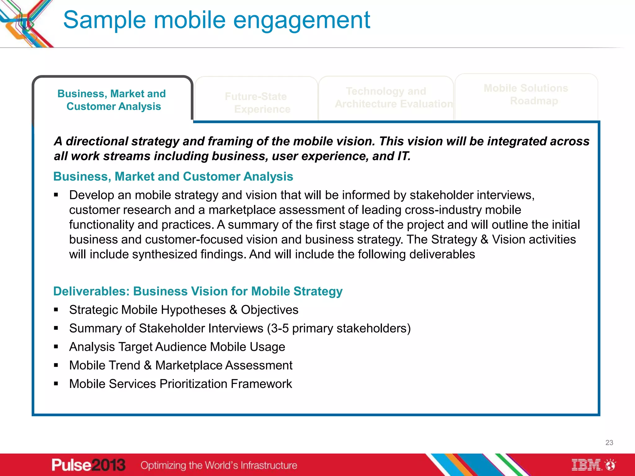 Sample mobile engagement

                                                                              Technology and                     Mobile Solutions
      Business, Market and                      Future-State
                                                                            Architecture Evaluation                   Roadmap
       Customer Analysis                         Experience


     A directional strategy and framing of the mobile vision. This vision will be integrated across
     all work streams including business, user experience, and IT.
     Business, Market and Customer Analysis
      Develop an mobile strategy and vision that will be informed by stakeholder interviews,
       customer research and a marketplace assessment of leading cross-industry mobile
       functionality and practices. A summary of the first stage of the project and will outline the initial
       business and customer-focused vision and business strategy. The Strategy & Vision activities
       will include synthesized findings. And will include the following deliverables

     Deliverables: Business Vision for Mobile Strategy
      Strategic Mobile Hypotheses & Objectives
      Summary of Stakeholder Interviews (3-5 primary stakeholders)
      Analysis Target Audience Mobile Usage
      Mobile Trend & Marketplace Assessment
      Mobile Services Prioritization Framework


* Assuming an 10 week schedule. Final timing to be defined based on a more specifically defined project scope.
                                                                                                                                    23
 