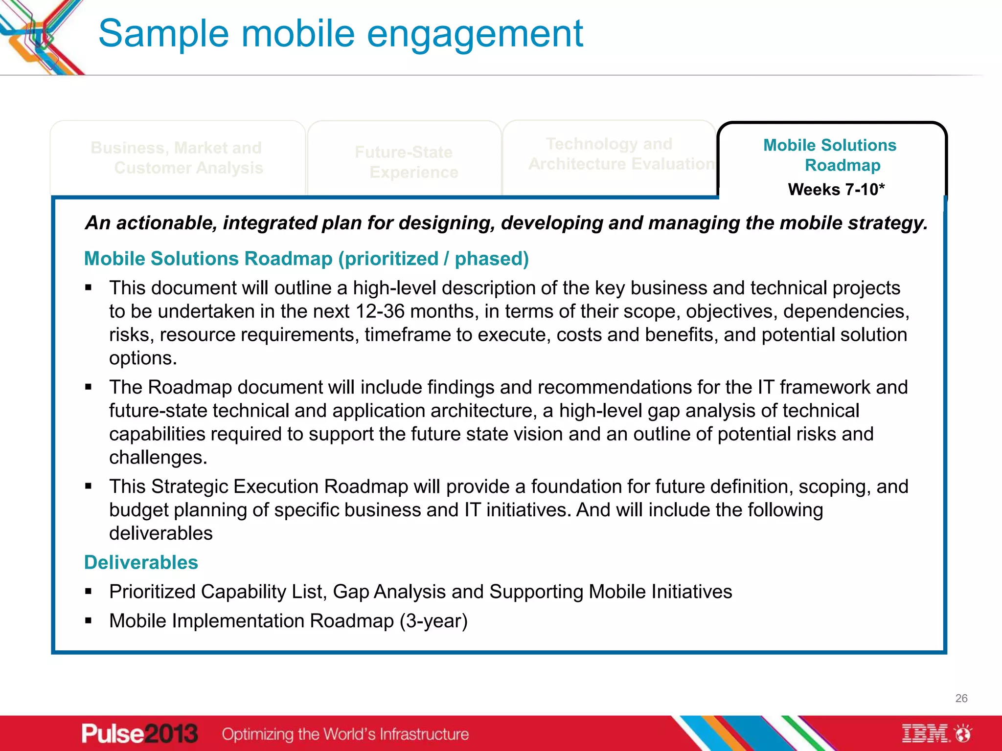 Sample mobile engagement

      Business, Market and                                                    Technology and                     Mobile Solutions
                                                Future-State
        Customer Analysis                                                   Architecture Evaluation                   Roadmap
                                                 Experience
                                                                                                                   Weeks 7-10*

     An actionable, integrated plan for designing, developing and managing the mobile strategy.
     Mobile Solutions Roadmap (prioritized / phased)
      This document will outline a high-level description of the key business and technical projects
       to be undertaken in the next 12-36 months, in terms of their scope, objectives, dependencies,
       risks, resource requirements, timeframe to execute, costs and benefits, and potential solution
       options.
      The Roadmap document will include findings and recommendations for the IT framework and
       future-state technical and application architecture, a high-level gap analysis of technical
       capabilities required to support the future state vision and an outline of potential risks and
       challenges.
      This Strategic Execution Roadmap will provide a foundation for future definition, scoping, and
       budget planning of specific business and IT initiatives. And will include the following
       deliverables
     Deliverables
      Prioritized Capability List, Gap Analysis and Supporting Mobile Initiatives
      Mobile Implementation Roadmap (3-year)

* Assuming an 10 week schedule. Final timing to be defined based on a more specifically defined project scope.
                                                                                                                                    26
 