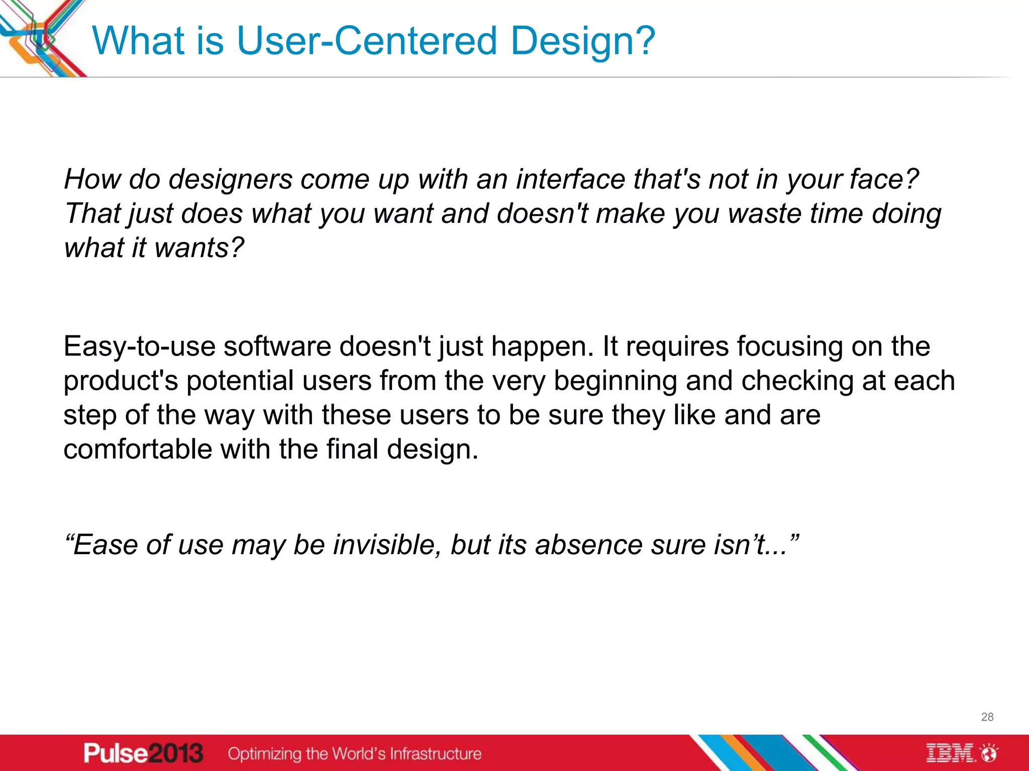 What is User-Centered Design?


How do designers come up with an interface that's not in your face?
That just does what you want and doesn't make you waste time doing
what it wants?


Easy-to-use software doesn't just happen. It requires focusing on the
product's potential users from the very beginning and checking at each
step of the way with these users to be sure they like and are
comfortable with the final design.


“Ease of use may be invisible, but its absence sure isn’t...”




                                                                         28
 
