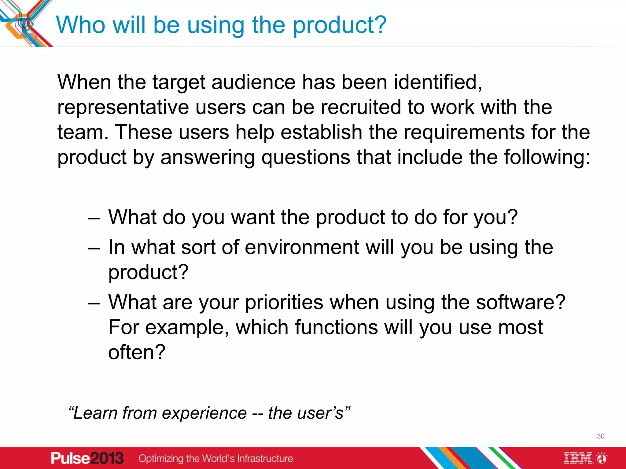 Who will be using the product?

When the target audience has been identified,
representative users can be recruited to work with the
team. These users help establish the requirements for the
product by answering questions that include the following:

   – What do you want the product to do for you?
   – In what sort of environment will you be using the
     product?
   – What are your priorities when using the software?
     For example, which functions will you use most
     often?

 “Learn from experience -- the user’s”
                                                             30
 