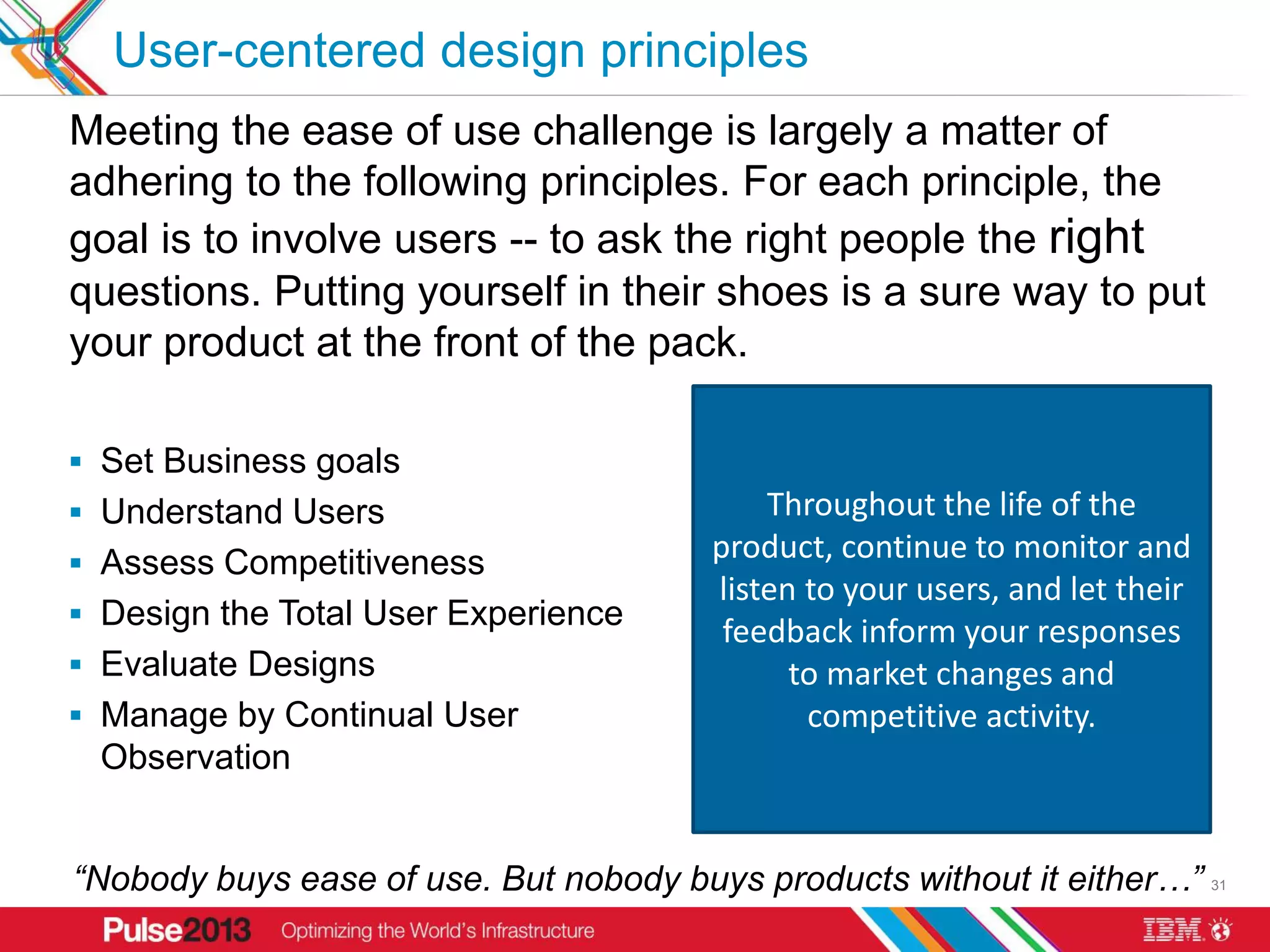 User-centered design principles
Meeting the ease of use challenge is largely a matter of
adhering to the following principles. For each principle, the
goal is to involve users -- to ask the right people the right
questions. Putting yourself in their shoes is a sure way to put
your product at the front of the pack.

 Set Business goals                    Superior design user seesongoing
                                               Everything a requires and
 Understand Users                      awareness designed life of theby a
                                        A commitment tocompetition and
                                        touches is of the understand
                                               Throughout the together
                                          User feedback is gathered early
 Assess Competitiveness
                                        product, continue toteam. This
                                            Determine the target market,
                                              multidisciplinary monitor and
                                              involve the intended user is
                                                its customers. When you
                                           and often, using prototypes of
                                        understandtheusers, and let their
                                        essential your wayand primary If
                                         listen to to your users' process.
                                            includes the design tasks, is
                                             intended users, a product you
 Design the Total User Experience        widely ranging fidelity, and this
                                         feedback inform your responses
                                           you want a user to understand
                                            advertised,those same tasks
                                              competition is central to all
                                              must test ordered, bought,
 Evaluate Designs                        feedback drives product design
                                         packaged, maintained, installed,
                                         againstproduct, you alternatives
                                            designcompetitive must first
                                             your market changes and
                                                 to and user participation
                                                    and development.
 Manage by Continual User                and compare their results with
                                             administered, documented,
                                                   understand the user.
                                                   competitive activity.
 Observation                                   upgraded,yours.
                                                          and supported.


“Nobody buys ease of use. But nobody buys products without it either…” 31
 