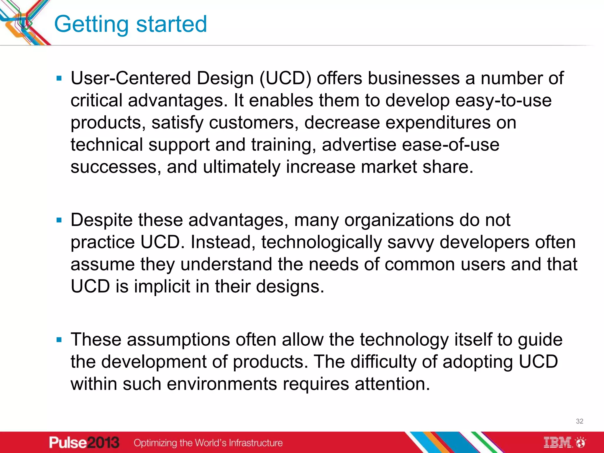 Getting started

 User-Centered Design (UCD) offers businesses a number of
 critical advantages. It enables them to develop easy-to-use
 products, satisfy customers, decrease expenditures on
 technical support and training, advertise ease-of-use
 successes, and ultimately increase market share.

 Despite these advantages, many organizations do not
 practice UCD. Instead, technologically savvy developers often
 assume they understand the needs of common users and that
 UCD is implicit in their designs.

 These assumptions often allow the technology itself to guide
 the development of products. The difficulty of adopting UCD
 within such environments requires attention.
                                                                 32
 