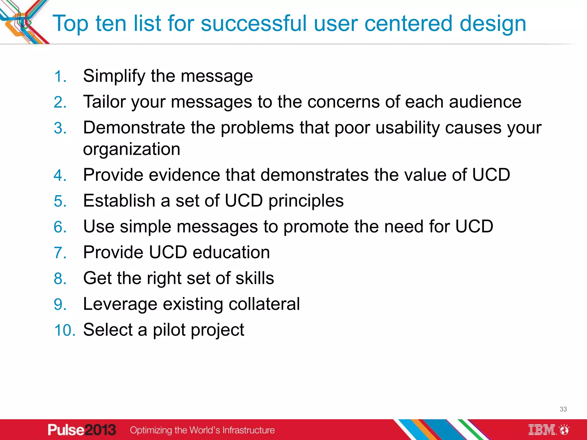 Top ten list for successful user centered design

1. Simplify the message
2. Tailor your messages to the concerns of each audience
3. Demonstrate the problems that poor usability causes your
      organization
4.    Provide evidence that demonstrates the value of UCD
5.    Establish a set of UCD principles
6.    Use simple messages to promote the need for UCD
7.    Provide UCD education
8.    Get the right set of skills
9.    Leverage existing collateral
10.   Select a pilot project



                                                              33
 