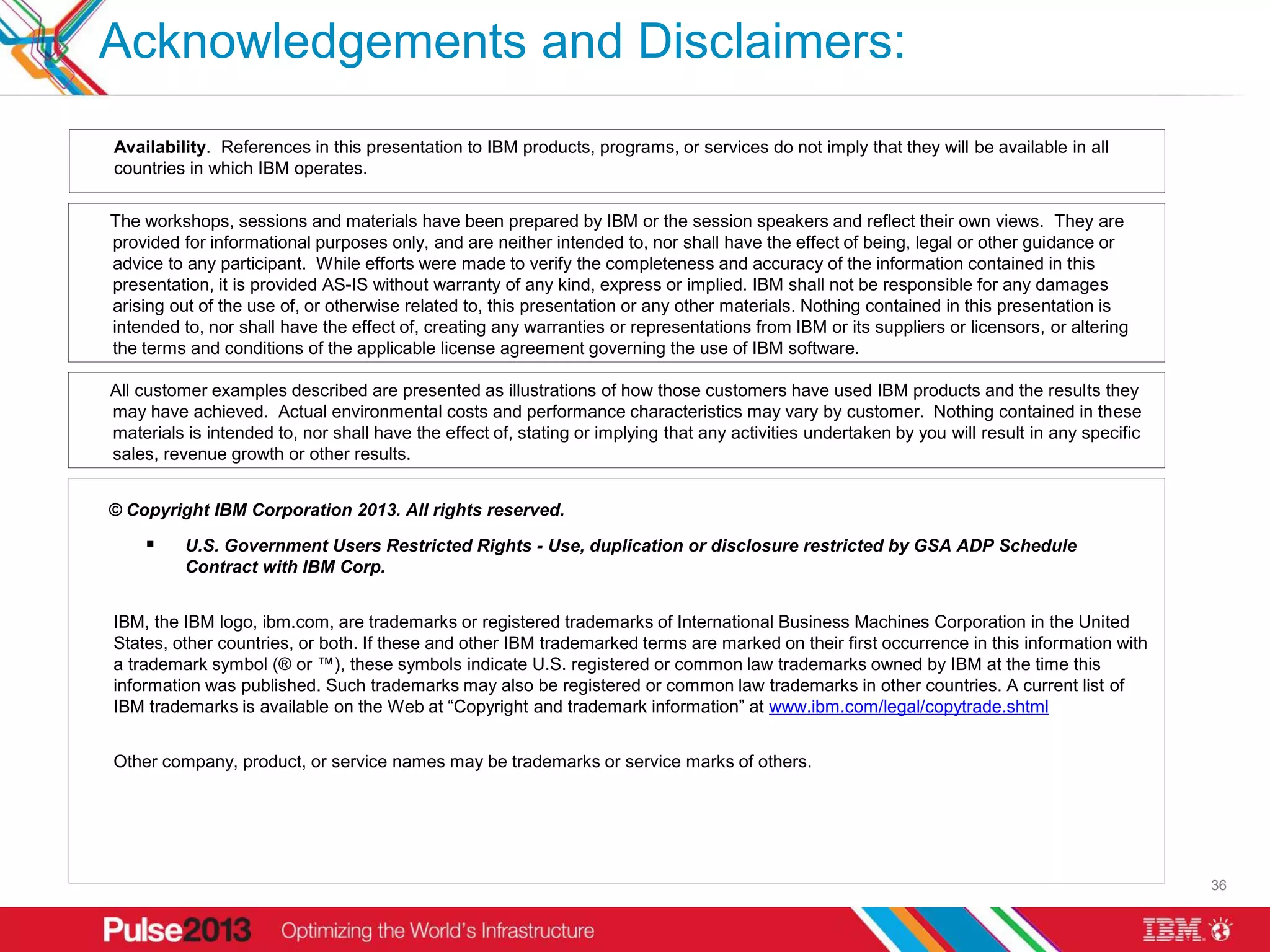 Acknowledgements and Disclaimers:
Availability. References in this presentation to IBM products, programs, or services do not imply that they will be available in all
countries in which IBM operates.


The workshops, sessions and materials have been prepared by IBM or the session speakers and reflect their own views. They are
provided for informational purposes only, and are neither intended to, nor shall have the effect of being, legal or other guidance or
advice to any participant. While efforts were made to verify the completeness and accuracy of the information contained in this
presentation, it is provided AS-IS without warranty of any kind, express or implied. IBM shall not be responsible for any damages
arising out of the use of, or otherwise related to, this presentation or any other materials. Nothing contained in this presentation is
intended to, nor shall have the effect of, creating any warranties or representations from IBM or its suppliers or licensors, or altering
the terms and conditions of the applicable license agreement governing the use of IBM software.

All customer examples described are presented as illustrations of how those customers have used IBM products and the results they
may have achieved. Actual environmental costs and performance characteristics may vary by customer. Nothing contained in these
materials is intended to, nor shall have the effect of, stating or implying that any activities undertaken by you will result in any specific
sales, revenue growth or other results.


© Copyright IBM Corporation 2013. All rights reserved.

         U.S. Government Users Restricted Rights - Use, duplication or disclosure restricted by GSA ADP Schedule
          Contract with IBM Corp.


IBM, the IBM logo, ibm.com, are trademarks or registered trademarks of International Business Machines Corporation in the United
States, other countries, or both. If these and other IBM trademarked terms are marked on their first occurrence in this information with
a trademark symbol (® or ™), these symbols indicate U.S. registered or common law trademarks owned by IBM at the time this
information was published. Such trademarks may also be registered or common law trademarks in other countries. A current list of
IBM trademarks is available on the Web at “Copyright and trademark information” at www.ibm.com/legal/copytrade.shtml


Other company, product, or service names may be trademarks or service marks of others.




                                                                                                                                                36
 