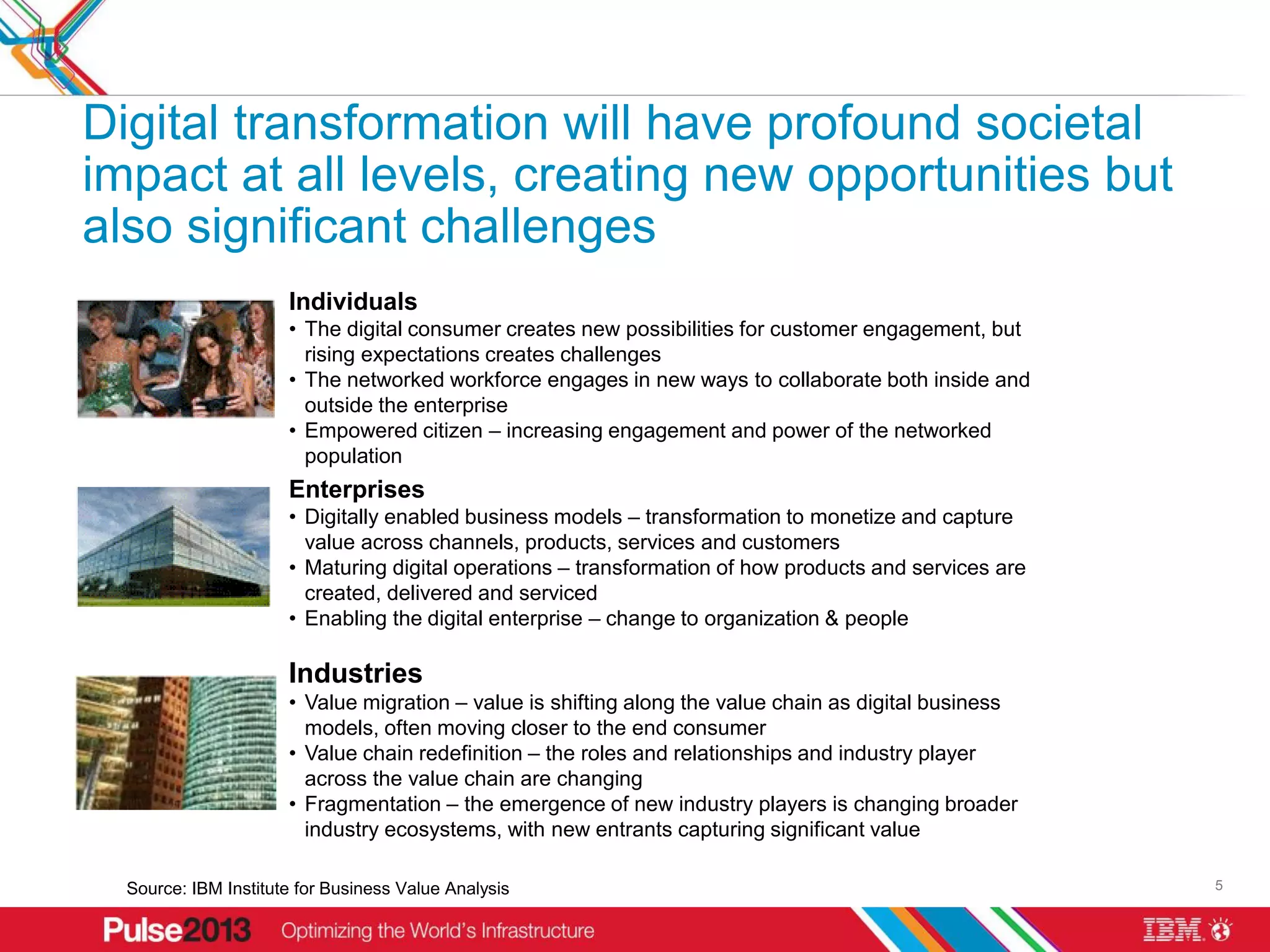 Digital transformation will have profound societal
impact at all levels, creating new opportunities but
also significant challenges
                      Individuals
                      • The digital consumer creates new possibilities for customer engagement, but
                        rising expectations creates challenges
                      • The networked workforce engages in new ways to collaborate both inside and
                        outside the enterprise
                      • Empowered citizen – increasing engagement and power of the networked
                        population
                      Enterprises
                      • Digitally enabled business models – transformation to monetize and capture
                        value across channels, products, services and customers
                      • Maturing digital operations – transformation of how products and services are
                        created, delivered and serviced
                      • Enabling the digital enterprise – change to organization & people

                      Industries
                      • Value migration – value is shifting along the value chain as digital business
                        models, often moving closer to the end consumer
                      • Value chain redefinition – the roles and relationships and industry player
                        across the value chain are changing
                      • Fragmentation – the emergence of new industry players is changing broader
                        industry ecosystems, with new entrants capturing significant value

  Source: IBM Institute for Business Value Analysis                                                     5
 
