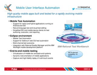 Mobile User Interface Automation                                         #ibmpulse @leighawillia


High quality mobile apps built and tested for a rapidly evolving mobile
infrastructure
     Mobile Test Automation
      − Support for native and hybrid applications running on
        Android and iOS
      − Natural language test and visual test editing
      − Simplified IDE and mobile device clients for test
        authoring, execution, and reporting

     Eclipse environment
      −   Mobile Test Automation
      −   Support for Selenium web GUI test automation
      −   Multi-channel test scenarios
      −   Integration with Rational Quality Manager and the IBM
          Worklight mobile development platform                   IBM Rational Test Workbench
     End-to-end mobile testing
                                                                           BETA planned
      − Virtualization of middle-tier and back-end systems                 availability 1Q
      − Dynamic instrumentation of mobile applications                     2013
      − Capture and high-fidelity replay of multi-touch events




14
 