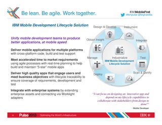 Be lean. Be agile. Work together.                                                    #ibmpulse @leighawillia



IBM Mobile Development Lifecycle Solution                      Design & Develop           Instrument


Unify mobile development teams to produce                 Obtain Insight                            Integrate
better applications, at mobile speed

Deliver mobile applications for multiple platforms
with cross-platform code, build and test support
                                                          Manage                Industrialize           Test
Meet accelerated time to market requirements                               IBM Mobile Development
using agile processes with real-time planning to help                         Lifecycle Solution
build and maintain “5-star” mobile apps
Deliver high quality apps that engage users and                                                   Scan & Certify
                                                               Deploy
meet business objectives with lifecycle traceability to
ensure coverage of requirements, development and
test
Integrate with enterprise systems by extending
enterprise assets and connecting via Worklight                “I can focus on designing an innovative app and
adapters                                                                 depend on my lifecycle capabilities to
                                                                  collaborate with stakeholders from design to
                                                                                                       done!”
                                                                                                - Mobile Developer


15
 