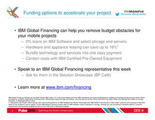 Funding options to accelerate your project                                                                                                  #ibmpulse @leighawillia




             IBM Global Financing can help you remove budget obstacles for
             your mobile projects
                  –     0% loans on IBM Software and select storage and servers
                  –     Hardware and appliance leasing can save up to 16%*
                  –     Bundle technology and services into one easy payment
                  –     Contain costs with IBM Certified Pre-Owned Equipment

             Speak to an IBM Global Financing representative this week
                  – Ask for them in the Solution Showcase (BP Café)


             Learn more at www.ibm.com/financing

IBM Global Financing offerings are provided through IBM Credit LLC in the United States and other IBM subsidiaries and divisions worldwide to qualified commercial and government clients. Rates
are based on a client’s credit rating, financing terms, offering type, equipment type and options, and may vary by country. Other restrictions may apply. Rates and offerings are subject to change,
extension or withdrawal without notice.
(*) Represents Net Present Value savings over a 36 months period for an IBM hardware Fair Market Value lease from IBM Global Financing with a "best credit" customer and including an assumed
value for the customer’s cost of capital. Current IBM Global Financing monthly rates for IBM hardware used to calculate PV savings. Savings can vary according to hardware platform, customer
requirements and should be validated as part of a full Total Cost of Ownership analysis.

    18
 