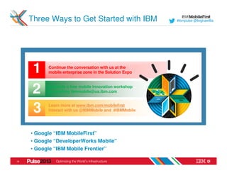 Three Ways to Get Started with IBM                   #ibmpulse @leighawillia




      1     Continue the conversation with us at the
            mobile enterprise zone in the Solution Expo



      2    Schedule a free mobile innovation workshop
           by emailing ibmmobile@us.ibm.com



      3     Learn more at www.ibm.com/mobilefirst
            Interact with us @IBMMobile and #IBMMobile




     • Google “IBM MobileFirst”
     • Google “DeveloperWorks Mobile”
     • Google “IBM Mobile Frontier”

19
 