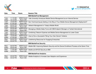 #ibmpulse @leighawillia


Date     Time        Room        Session Title
                                 IBM MobileFirst Management
Tues,   11:15 AM -   MGM Grand    Yale University Introduces Mobile Device Management as an Internal Service
5/Mar   12:15 PM      Room 320
Tues,   12:30 PM -   MGM Grand    Non-Technical Issues Getting in the Way of Your Mobile Device Management Deployment?
5/Mar   01:30 PM      Room 320
Tues,   02:00 PM -   MGM Grand    Network Management in Today's Mobile World
5/Mar   03:00 PM      Room 320
Tues,   03:30 PM -   MGM Grand    Managing a Mobile Sales Force with IBM Endpoint Manager at Yanbal International
5/Mar   04:30 PM      Room 320
Tues,   05:00 PM -   MGM Grand    Combining Telecom Expense and Mobile Device Management to Lower Costs
5/Mar   06:00 PM      Room 320
Wed,    12:30 PM -   MGM Grand    How to Run a Successful "Bring Your Own Device" Initiative
6/Mar   01:30 PM      Room 320
Wed,    03:30 PM -   MGM Grand    Untethering Resources for Engaging Enterprises
6/Mar   04:30 PM      Room 320
                                 IBM MobileFirst Security
Wed,    02:00 PM -   MGM Grand Mobile 360: Improving Network Security and the Device Enrollment Process at the Same Time
6/Mar   03:00 PM      Room 320
Wed,    11:00 AM -   MGM Grand Mobile and BYOD Security at IBM
6/Mar   12:00 PM      Room 320
                                 IBM MobileFirst Analytics
Wed,    03:30 PM -   MGM Grand Mobile Analytics to Increase User Adoption and Experience
6/Mar   04:30 PM      Room 302




   20
 