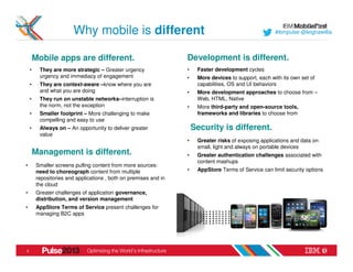Why mobile is different                                                        #ibmpulse @leighawillia




        Mobile apps are different.                                 Development is different.
    •     They are more strategic – Greater urgency                •    Faster development cycles
          urgency and immediacy of engagement                      •    More devices to support, each with its own set of
    •     They are context-aware –know where you are                    capabilities, OS and UI behaviors
          and what you are doing                                   •    More development approaches to choose from –
    •     They run on unstable networks–interruption is                 Web, HTML, Native
          the norm, not the exception                              •    More third-party and open-source tools,
    •     Smaller footprint – More challenging to make                  frameworks and libraries to choose from
          compelling and easy to use
    •     Always on – An opportunity to deliver greater                Security is different.
          value
                                                                   •    Greater risks of exposing applications and data on
                                                                        small, light and always on portable devices
        Management is different.                                   •    Greater authentication challenges associated with
                                                                        content mashups
•        Smaller screens pulling content from more sources:
         need to choreograph content from multiple                 •    AppStore Terms of Service can limit security options
         repositories and applications , both on premises and in
         the cloud
•        Greater challenges of application governance,
         distribution, and version management
•        AppStore Terms of Service present challenges for
         managing B2C apps




3
 