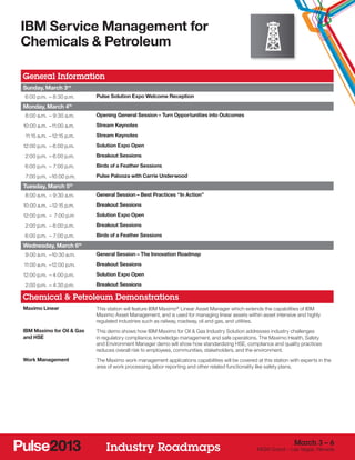 IBM Service Management for
Chemicals & Petroleum

General Information
Sunday, March 3rd
	 6:00 p.m. –	8:30 p.m.          Pulse Solution Expo Welcome Reception

Monday, March 4       th


	 8:00 a.m. –	9:30 a.m.          Opening General Session – Turn Opportunities into Outcomes

1
	 0:00 a.m. –	 1:00 a.m.
             1                   Stream Keynotes

	 11:15 a.m. –	12:15 p.m.        Stream Keynotes

1
	 2:00 p.m. –	6:00 p.m.          Solution Expo Open

	 2:00 p.m. –	6:00 p.m.          Breakout Sessions

	 6:00 p.m. –	 7:00 p.m.         Birds of a Feather Sessions

	 7:00 p.m. –	 0:00 p.m.
             1                   Pulse Palooza with Carrie Underwood

Tuesday, March 5th
	 8:00 a.m. –	9:30 a.m.          General Session – Best Practices “In Action”

1
	 0:00 a.m. –	12:15 p.m.         Breakout Sessions

1
	 2:00 p.m. –	 7:00 p.m          Solution Expo Open

	 2:00 p.m. –	6:00 p.m.          Breakout Sessions

	 6:00 p.m. –	 7:00 p.m.         Birds of a Feather Sessions

Wednesday, March 6          th


	 9:00 a.m. –	 0:30 a.m.
             1                   General Session – The Innovation Roadmap

	11:00 a.m. –	 2:00 p.m.
             1                   Breakout Sessions

1
	 2:00 p.m. –	4:00 p.m.          Solution Expo Open

	 2:00 p.m. –	4:30 p.m.          Breakout Sessions

Chemical & Petroleum Demonstrations
Maximo Linear                    This station will feature IBM Maximo® Linear Asset Manager which extends the capabilities of IBM
                                 Maximo Asset Management, and is used for managing linear assets within asset intensive and highly
                                 regulated industries such as railway, roadway, oil and gas, and utilities.
IBM Maximo for Oil & Gas         This demo shows how IBM Maximo for Oil & Gas Industry Solution addresses industry challenges
and HSE                          in regulatory compliance, knowledge management, and safe operations. The Maximo Health, Safety
                                 and Environment Manager demo will show how standardizing HSE, compliance and quality practices
                                 reduces overall risk to employees, communities, stakeholders, and the environment.
Work Management                  The Maximo work management applications capabilities will be covered at this station with experts in the
                                 area of work processing, labor reporting and other related functionality like safety plans.




                                                                                                                        March 3 – 6
                                     Industry Roadmaps                                                  MGM Grand – Las Vegas, Nevada
 