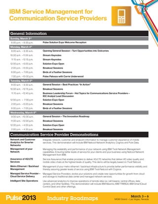IBM Service Management for
Communication Service Providers

General Information
Sunday, March 3rd
	 6:00 p.m. –	8:30 p.m.       Pulse Solution Expo Welcome Reception

Monday, March 4th
	 8:00 a.m. –	9:30 a.m.       Opening General Session – Turn Opportunities into Outcomes
1
	 0:00 a.m. –	 1:00 a.m.
             1                Stream Keynotes
	 11:15 a.m. –	12:15 p.m.     Stream Keynotes
1
	 2:00 p.m. –	6:00 p.m.       Solution Expo Open
	 2:00 p.m. –	6:00 p.m.       Breakout Sessions
	 6:00 p.m. –	 7:00 p.m.      Birds of a Feather Sessions
	 7:00 p.m. –	 0:00 p.m.
             1                Pulse Palooza with Carrie Underwood
Tuesday, March 5th
	 8:00 a.m. –	9:30 a.m.       General Session – Best Practices “In Action”
1
	 0:00 a.m. –	12:15 p.m.      Breakout Sessions
	 11:15 a.m. –	 2:45 p.m.
              1               Business Leadership Forum - Hot Topics for Communications Service Providers –
                              IDC Analyst Lead Discussion
1
	 2:00 p.m. –	 7:00 p.m       Solution Expo Open
	 2:00 p.m. –	6:00 p.m.       Breakout Sessions
	 6:00 p.m. –	 7:00 p.m.      Birds of a Feather Sessions
Wednesday, March 6th
	 9:00 a.m. –	 0:30 a.m.
             1                General Session – The Innovation Roadmap
	11:00 a.m. –	 2:00 p.m.
             1                Breakout Sessions
1
	 2:00 p.m. –	4:00 p.m.       Solution Expo Open
	 2:00 p.m. –	4:30 p.m.       Breakout Sessions

Communication Service Provider Demonstrations
Network and Customer          Integrate network, customer and endpoint information to manage customer experience of mobile
Analytics for Smarter         services. This demonstration will include IBM Netcool Network Analytics, Cognos and Pure Data.
Networks
Management of your            Managing the availability and performance of your network using IBM Tivoli Network Management
Network                       capabilities. Ensuring better levels of service for your clients and your business using Netcool Network
                              Management from IBM.
Assurance of 4G/LTE           Service Assurance that enable providers to deliver 4G/LTE networks that deliver HD video quality and
Services                      mobile video chats at the highest levels of quality. This demo will be largely based on Tivoli Netcool.
Metro Ethernet / Backhaul     Management of your metro ethernet / backhaul infrastructure to provide better performance visibility and
Management                    thereby assuring greater levels of service using IBM Tivoli Netcool with Cognos.
Managed Service Provider –    Managed Service Providers: evolve your solutions and create new opportunities for growth from cloud
Cloud Service Delivery        and storage to traditional data center and managed network services.
Intelligent Site Operations   Use advanced analytics to improve operations of remote sites (i.e. cell towers), central offices, data
                              centers, and other facilities. This demonstration will include IBM Maximo, IBM TRIRIGA, IBM SmartCloud
                              Control Desk and other offerings.



                                                                                                                        March 3 – 6
                                  Industry Roadmaps                                                    MGM Grand – Las Vegas, Nevada
 