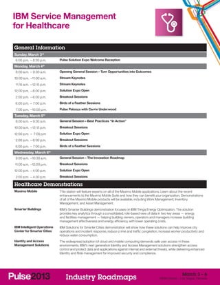 IBM Service Management
for Healthcare

General Information
Sunday, March 3rd
	 6:00 p.m. –	8:30 p.m.          Pulse Solution Expo Welcome Reception

Monday, March 4th
	 8:00 a.m. –	9:30 a.m.          Opening General Session – Turn Opportunities into Outcomes

1
	 0:00 a.m. –	 1:00 a.m.
             1                   Stream Keynotes

	 11:15 a.m. –	12:15 p.m.        Stream Keynotes

1
	 2:00 p.m. –	6:00 p.m.          Solution Expo Open

	 2:00 p.m. –	6:00 p.m.          Breakout Sessions

	 6:00 p.m. –	 7:00 p.m.         Birds of a Feather Sessions

	 7:00 p.m. –	 0:00 p.m.
             1                   Pulse Palooza with Carrie Underwood

Tuesday, March 5th
	 8:00 a.m. –	9:30 a.m.          General Session – Best Practices “In Action”

1
	 0:00 a.m. –	12:15 p.m.         Breakout Sessions

1
	 2:00 p.m. –	 7:00 p.m          Solution Expo Open

	 2:00 p.m. –	6:00 p.m.          Breakout Sessions

	 6:00 p.m. –	 7:00 p.m.         Birds of a Feather Sessions

Wednesday, March 6          th


	 9:00 a.m. –	 0:30 a.m.
             1                   General Session – The Innovation Roadmap

	11:00 a.m. –	 2:00 p.m.
             1                   Breakout Sessions

1
	 2:00 p.m. –	4:00 p.m.          Solution Expo Open

	 2:00 p.m. –	4:30 p.m.          Breakout Sessions

Healthcare Demonstrations
Maximo Mobile                    This station will feature experts on all of the Maximo Mobile applications. Learn about the recent
                                 enhancements to the Maximo Mobile Suite and how they can benefit your organization. Demonstrations
                                 of all of the Maximo Mobile products will be available, including Work Management, Inventory
                                 Management, and Asset Management.
Smarter Buildings                IBM’s Smarter Buildings demonstration focuses on IBM Tririga Energy Optimization. The solution
                                 provides key analytics through a consolidated, role-based view of data in two key areas — energy
                                 and facilities management — helping building owners, operators and managers increase building
                                 management effectiveness and energy efficiency, with lower operating costs.
IBM Intelligent Operations       IBM Solutions for Smarter Cities demonstration will show how these solutions can help improve city
Center for Smarter Cities        operations and incident response, reduce crime and traffic congestion, increase worker productivity and
                                 reduce water consumption.
Identity and Access              The widespread adoption of cloud and mobile computing demands safe user access in these
Management Solutions             environments. IBM’s next generation Identity and Access Management solutions strengthen access
                                 control and protect data and applications against internal and external threats, while delivering enhanced
                                 Identity and Role management for improved security and compliance.




                                                                                                                          March 3 – 6
                                     Industry Roadmaps                                                    MGM Grand – Las Vegas, Nevada
 