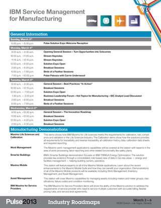 IBM Service Management
for Manufacturing

General Information
Sunday, March 3rd
	 6:00 p.m. –	8:30 p.m.          Pulse Solution Expo Welcome Reception

Monday, March 4th
	 8:00 a.m. –	9:30 a.m.          Opening General Session – Turn Opportunities into Outcomes
1
	 0:00 a.m. –	 1:00 a.m.
             1                   Stream Keynotes
	 11:15 a.m. –	12:15 p.m.        Stream Keynotes
1
	 2:00 p.m. –	6:00 p.m.          Solution Expo Open
	 2:00 p.m. –	6:00 p.m.          Breakout Sessions
	 6:00 p.m. –	 7:00 p.m.         Birds of a Feather Sessions
	 7:00 p.m. –	 0:00 p.m.
             1                   Pulse Palooza with Carrie Underwood
Tuesday, March 5th
	 8:00 a.m. –	9:30 a.m.          General Session – Best Practices “In Action”
1
	 0:00 a.m. –	12:15 p.m.         Breakout Sessions
1
	 2:00 p.m. –	 7:00 p.m          Solution Expo Open
	 1:30 p.m. –	 3:00 p.m          Business Leadership Forum – Hot Topics for Manufacturing – IDC Analyst Lead Discussion
	 2:00 p.m. –	6:00 p.m.          Breakout Sessions
	 6:00 p.m. –	 7:00 p.m.         Birds of a Feather Sessions
Wednesday, March 6          th


	 9:00 a.m. –	 0:30 a.m.
             1                   General Session – The Innovation Roadmap
	11:00 a.m. –	 2:00 p.m.
             1                   Breakout Sessions
1
	 2:00 p.m. –	4:00 p.m.          Solution Expo Open
	 2:00 p.m. –	4:30 p.m.          Breakout Sessions

Manufacturing Demonstrations
Maximo Life Sciences and         This demo shows how IBM Maximo for Life sciences meets the requirements for calibration, risk, compli-
Calibration                      ance and validation in the Life Sciences Industry. The Calibration demo show how the solutions provides
                                 all requirements for traceability and reverse traceability, all calibration history data, calibration data sheets
                                 and required reporting.
Work Management                  The Maximo work management applications capabilities will be covered at this station with experts in the
                                 area of work processing, labor reporting and other related functionality like safety plans.
Smarter Buildings                IBM’s Smarter Buildings demonstration focuses on IBM TRIRIGA Energy Optimization. The solution
                                 provides key analytics through a consolidated, role-based view of data in two key areas — energy and
                                 facilities management — helping building owners, operators.
Maximo Mobile                    This station will feature experts on all of the Maximo Mobile applications. Learn about the recent
                                 enhancements to the Maximo Mobile Suite and how they can benefit your organization. Demonstrations
                                 of all of the Maximo Mobile products will be available, including Work Management, Inventory
                                 Management, and Asset Management.
Asset Management                 This station will cover Maximo capabilities for managing assets including meters and meter groups, clas-
                                 sifications, failure codes and condition monitoring.
IBM Maximo for Service           The IBM Maximo for Service Providers demo will show the ability of this Maximo solution to address the
Providers                        requirements of service provider who need to service multiple customers with accurate billing, flexible
                                 pricing rules, and service level agreements.


                                                                                                                                March 3 – 6
                                     Industry Roadmaps                                                        MGM Grand – Las Vegas, Nevada
 