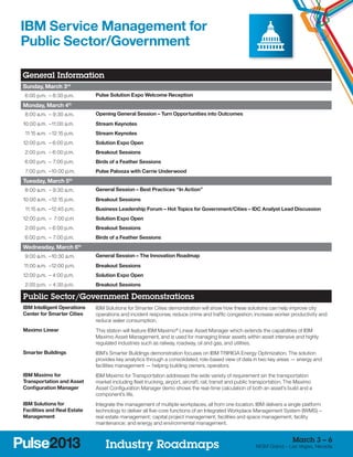 IBM Service Management for
Public Sector/Government

General Information
Sunday, March 3rd
	 6:00 p.m. –	8:30 p.m.      Pulse Solution Expo Welcome Reception

Monday, March 4th
	 8:00 a.m. –	9:30 a.m.      Opening General Session – Turn Opportunities into Outcomes
1
	 0:00 a.m. –	 1:00 a.m.
             1               Stream Keynotes
	 11:15 a.m. –	12:15 p.m.    Stream Keynotes
1
	 2:00 p.m. –	6:00 p.m.      Solution Expo Open
	 2:00 p.m. –	6:00 p.m.      Breakout Sessions
	 6:00 p.m. –	 7:00 p.m.     Birds of a Feather Sessions
	 7:00 p.m. –	 0:00 p.m.
             1               Pulse Palooza with Carrie Underwood
Tuesday, March 5th
	 8:00 a.m. –	9:30 a.m.      General Session – Best Practices “In Action”
1
	 0:00 a.m. –	12:15 p.m.     Breakout Sessions
	 11:15 a.m. –	 2:45 p.m.
              1              Business Leadership Forum – Hot Topics for Government/Cities – IDC Analyst Lead Discussion
1
	 2:00 p.m. –	 7:00 p.m      Solution Expo Open
	 2:00 p.m. –	6:00 p.m.      Breakout Sessions
	 6:00 p.m. –	 7:00 p.m.     Birds of a Feather Sessions
Wednesday, March 6th
	 9:00 a.m. –	 0:30 a.m.
             1               General Session – The Innovation Roadmap
	11:00 a.m. –	 2:00 p.m.
             1               Breakout Sessions
1
	 2:00 p.m. –	4:00 p.m.      Solution Expo Open
	 2:00 p.m. –	4:30 p.m.      Breakout Sessions

Public Sector/Government Demonstrations
IBM Intelligent Operations   IBM Solutions for Smarter Cities demonstration will show how these solutions can help improve city
Center for Smarter Cities    operations and incident response, reduce crime and traffic congestion, increase worker productivity and
                             reduce water consumption.
Maximo Linear                This station will feature IBM Maximo® Linear Asset Manager which extends the capabilities of IBM
                             Maximo Asset Management, and is used for managing linear assets within asset intensive and highly
                             regulated industries such as railway, roadway, oil and gas, and utilities.
Smarter Buildings            IBM’s Smarter Buildings demonstration focuses on IBM TRIRIGA Energy Optimization. The solution
                             provides key analytics through a consolidated, role-based view of data in two key areas — energy and
                             facilities management — helping building owners, operators.
IBM Maximo for               IBM Maximo for Transportation addresses the wide variety of requirement sin the transportation
Transportation and Asset     market including fleet trucking, airport, aircraft, rail, transit and public transportation. The Maximo
Configuration Manager        Asset Configuration Manager demo shows the real-time calculation of both an asset’s build and a
                             component’s life.
IBM Solutions for            Integrate the management of multiple workplaces, all from one location. IBM delivers a single platform
Facilities and Real Estate   technology to deliver all five-core functions of an Integrated Workplace Management System (IWMS) –
Management                   real estate management; capital project management; facilities and space management; facility
                             maintenance; and energy and environmental management.


                                                                                                                          March 3 – 6
                                 Industry Roadmaps                                                       MGM Grand – Las Vegas, Nevada
 