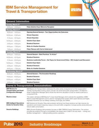IBM Service Management for
Travel & Transportation

General Information
Sunday, March 3rd
	 6:00 p.m. –	8:30 p.m.      Pulse Solution Expo Welcome Reception

Monday, March 4th
	 8:00 a.m. –	9:30 a.m.      Opening General Session – Turn Opportunities into Outcomes

1
	 0:00 a.m. –	 1:00 a.m.
             1               Stream Keynotes

	 11:15 a.m. –	12:15 p.m.    Stream Keynotes

1
	 2:00 p.m. –	6:00 p.m.      Solution Expo Open

	 2:00 p.m. –	6:00 p.m.      Breakout Sessions

	 6:00 p.m. –	 7:00 p.m.     Birds of a Feather Sessions

	 7:00 p.m. –	 0:00 p.m.
             1               Pulse Palooza with Carrie Underwood

Tuesday, March 5th
	 8:00 a.m. –	9:30 a.m.      General Session – Best Practices “In Action”

1
	 0:00 a.m. –	12:15 p.m.     Breakout Sessions

	 11:15 a.m. –	 2:45 p.m.
              1              Business Leadership Forum – Hot Topics for Government/Cities – IDC Analyst Lead Discussion

1
	 2:00 p.m. –	 7:00 p.m      Solution Expo Open

	 2:00 p.m. –	6:00 p.m.      Breakout Sessions

	 6:00 p.m. –	 7:00 p.m.     Birds of a Feather Sessions

Wednesday, March 6th
	 9:00 a.m. –	 0:30 a.m.
             1               General Session – The Innovation Roadmap

	11:00 a.m. –	 2:00 p.m.
             1               Breakout Sessions

1
	 2:00 p.m. –	4:00 p.m.      Solution Expo Open

	 2:00 p.m. –	4:30 p.m.      Breakout Sessions

Travel & Transportation Demonstrations
IBM Maximo for               IBM Maximo for Transportation addresses the wide variety of requirement sin the transportation
Transportation and Asset     market including fleet trucking, airport, aircraft, rail, transit and public transportation. The Maximo
Configuration Manager        Asset Configuration Manager demo shows the real-time calculation of both an asset’s build and a
                             component’s life.
Maximo Linear                This station will feature IBM Maximo® Linear Asset Manager which extends the capabilities of IBM
                             Maximo Asset Management, and is used for managing linear assets within asset intensive and highly
                             regulated industries such as railway, roadway, oil and gas, and utilities.
IBM Intelligent Operations   IBM Solutions for Smarter Cities demonstration will show how these solutions can help improve city
Center for Smarter Cities    operations and incident response, reduce crime and traffic congestion, increase worker productivity and
                             reduce water consumption.
Smarter Buildings            IBM’s Smarter Buildings demonstration focuses on IBM TRIRIGA Energy Optimization. The solution
                             provides key analytics through a consolidated, role-based view of data in two key areas — energy and
                             facilities management — helping building owners, operators.




                                                                                                                          March 3 – 6
                                 Industry Roadmaps                                                       MGM Grand – Las Vegas, Nevada
 