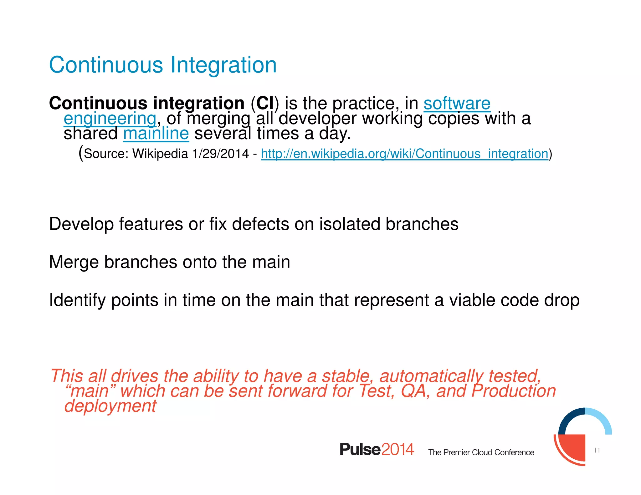 11
Continuous Integration
Continuous integration (CI) is the practice, in software
engineering, of merging all developer working copies with a
shared mainline several times a day.
(Source: Wikipedia 1/29/2014 - http://en.wikipedia.org/wiki/Continuous_integration)
Develop features or fix defects on isolated branches
Merge branches onto the main
Identify points in time on the main that represent a viable code drop
This all drives the ability to have a stable, automatically tested,
“main” which can be sent forward for Test, QA, and Production
deployment
 
