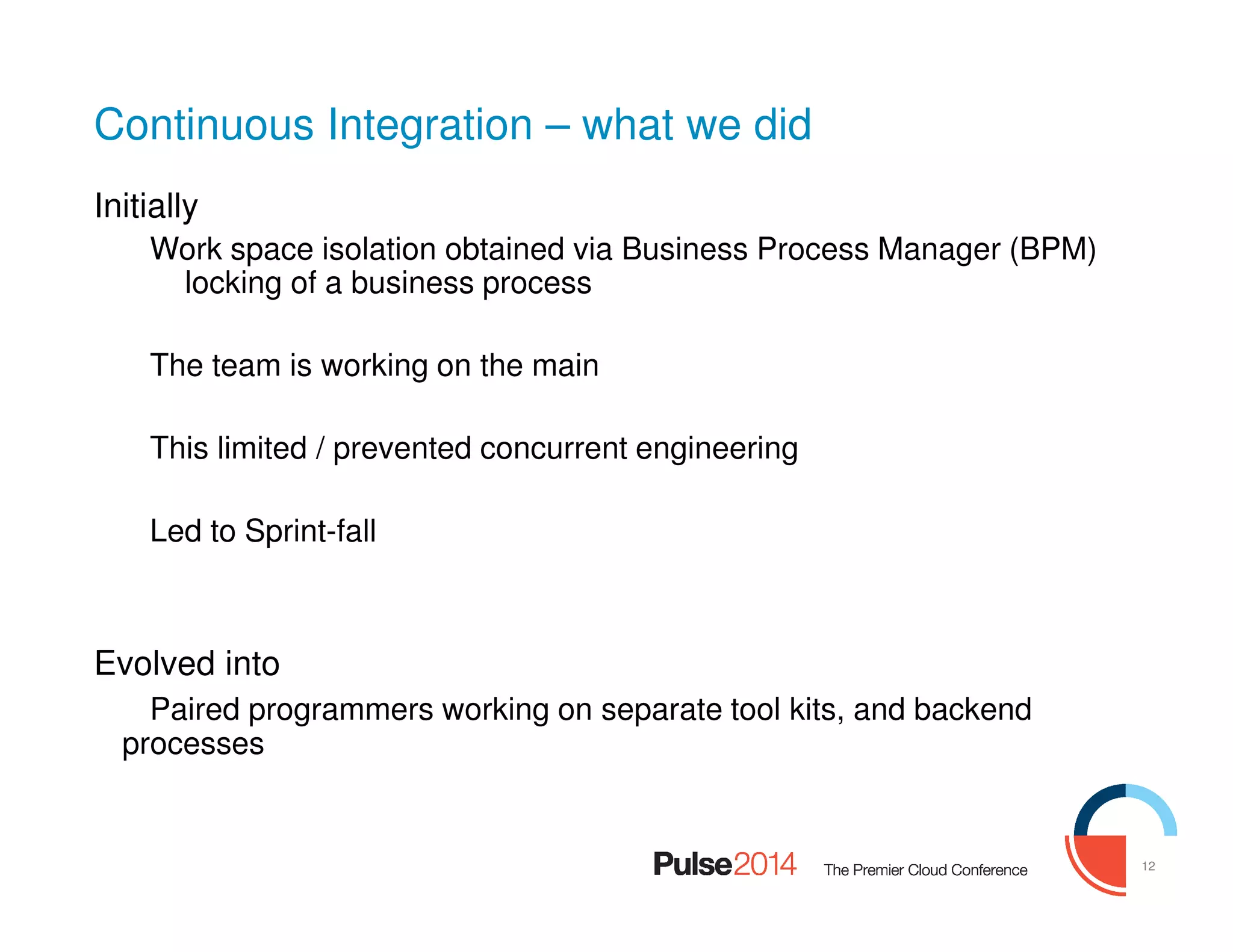 12
Continuous Integration – what we did
Initially
Work space isolation obtained via Business Process Manager (BPM)
locking of a business process
The team is working on the main
This limited / prevented concurrent engineering
Led to Sprint-fall
Evolved into
Paired programmers working on separate tool kits, and backend
processes
 