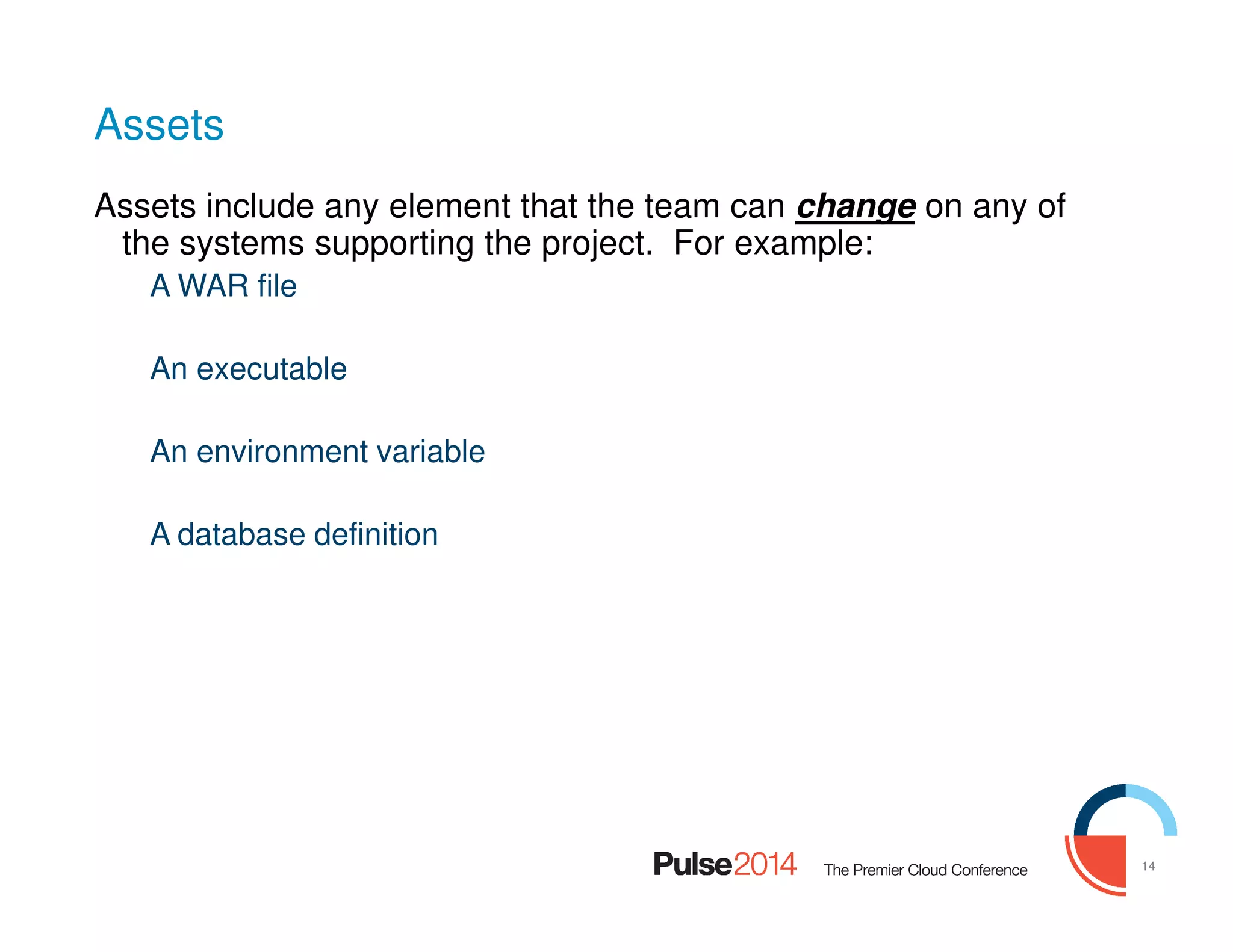 14
Assets
Assets include any element that the team can change on any of
the systems supporting the project. For example:
A WAR file
An executable
An environment variable
A database definition
 