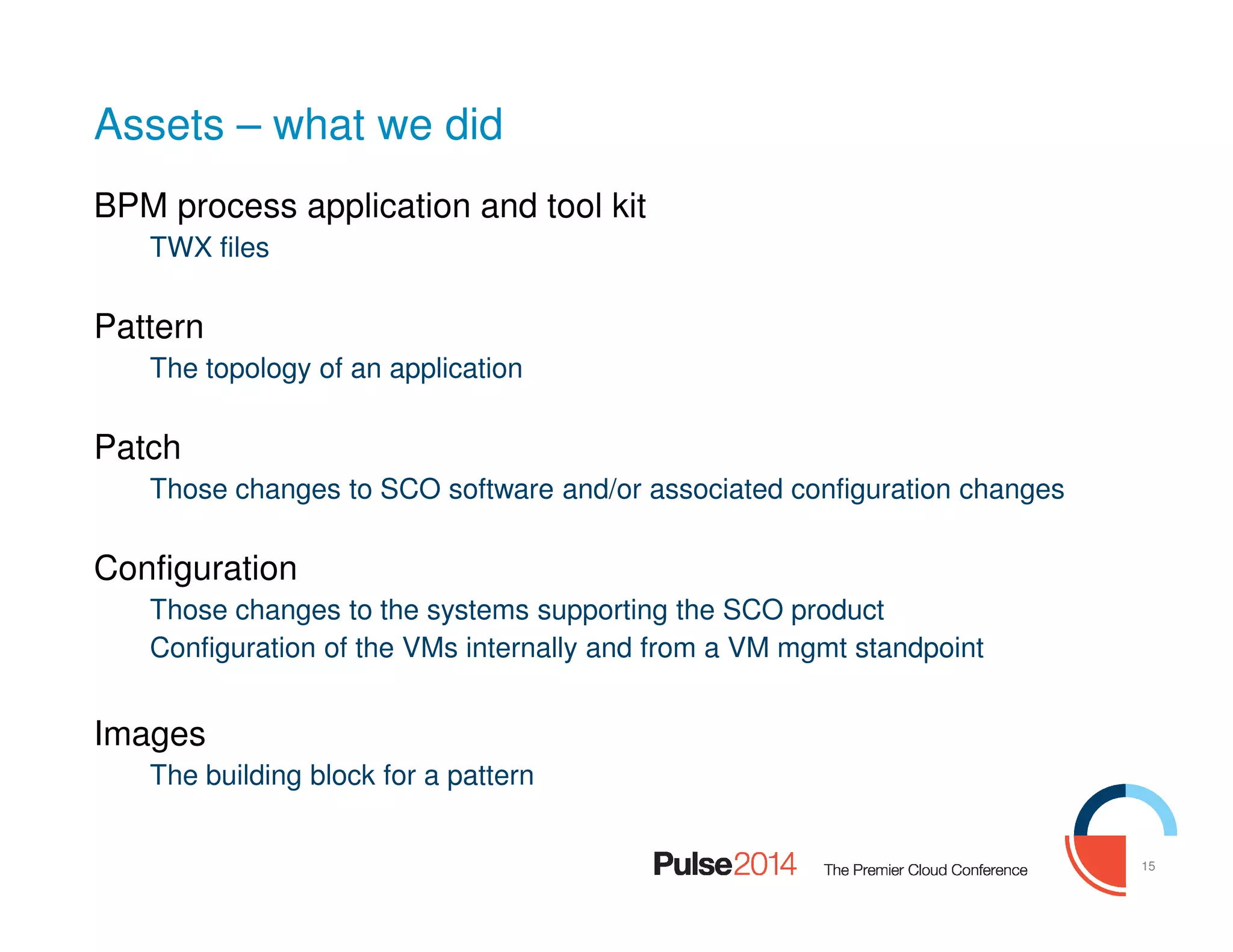 15
Assets – what we did
BPM process application and tool kit
TWX files
Pattern
The topology of an application
Patch
Those changes to SCO software and/or associated configuration changes
Configuration
Those changes to the systems supporting the SCO product
Configuration of the VMs internally and from a VM mgmt standpoint
Images
The building block for a pattern
 