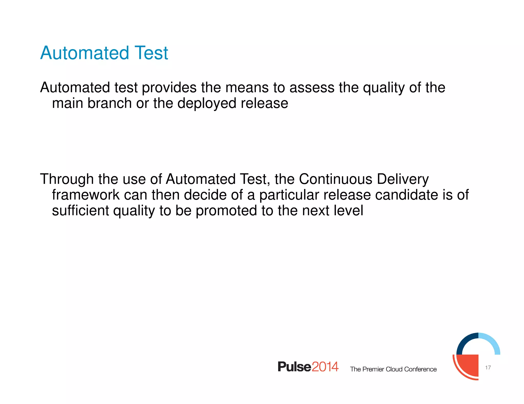 17
Automated Test
Automated test provides the means to assess the quality of the
main branch or the deployed release
Through the use of Automated Test, the Continuous Delivery
framework can then decide of a particular release candidate is of
sufficient quality to be promoted to the next level
 