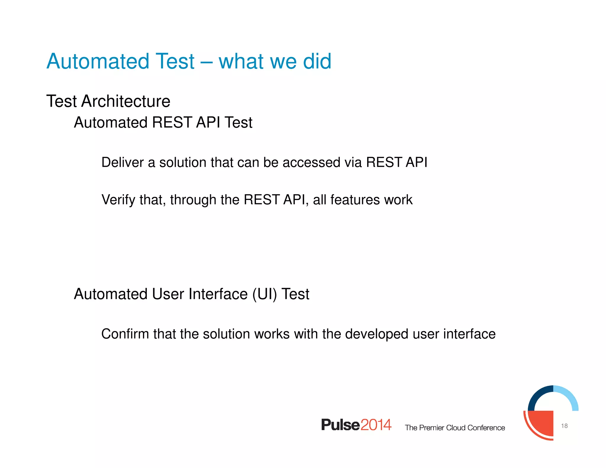 18
Automated Test – what we did
Test Architecture
Automated REST API Test
Deliver a solution that can be accessed via REST API
Verify that, through the REST API, all features work
Automated User Interface (UI) Test
Confirm that the solution works with the developed user interface
 