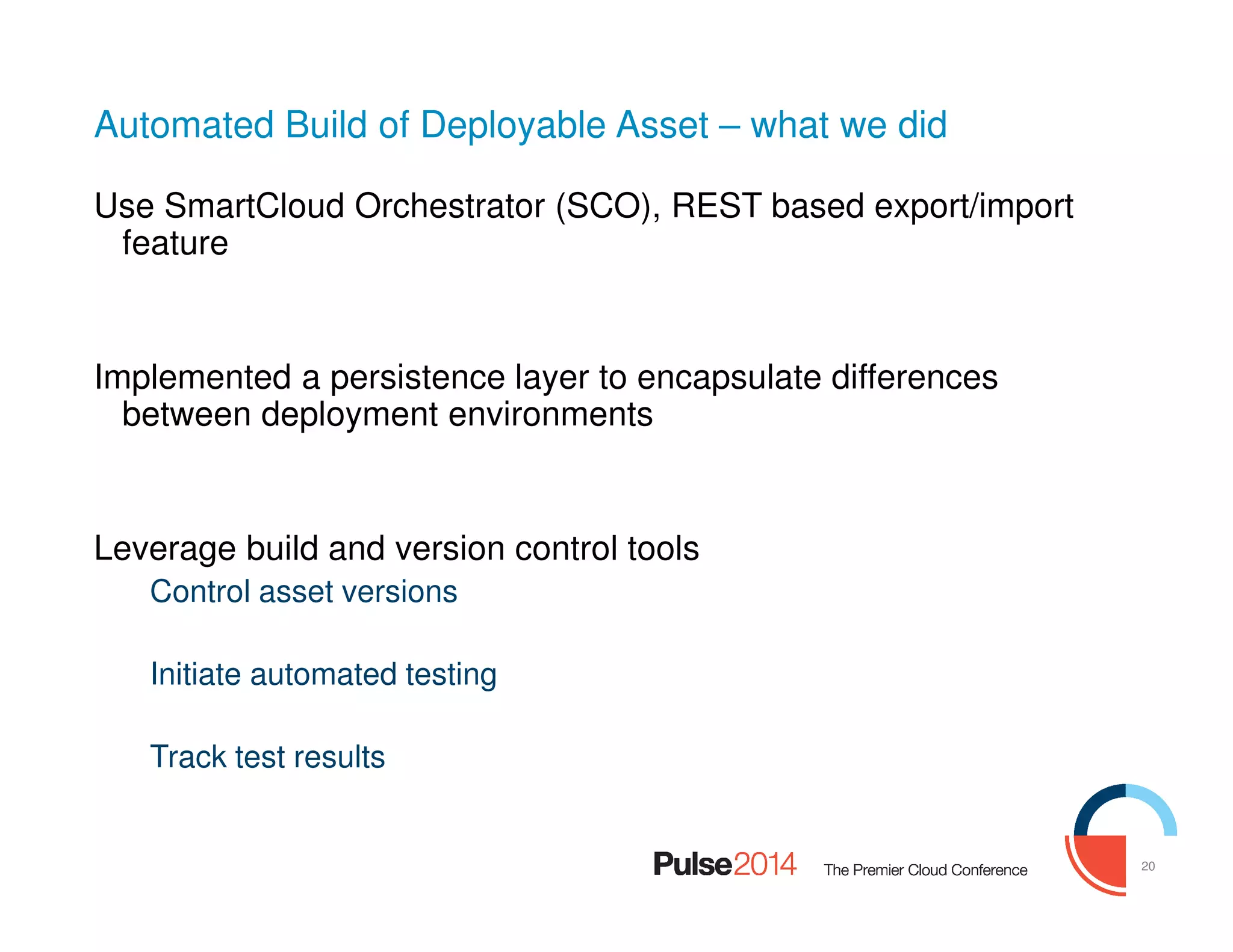 20
Automated Build of Deployable Asset – what we did
Use SmartCloud Orchestrator (SCO), REST based export/import
feature
Implemented a persistence layer to encapsulate differences
between deployment environments
Leverage build and version control tools
Control asset versions
Initiate automated testing
Track test results
 