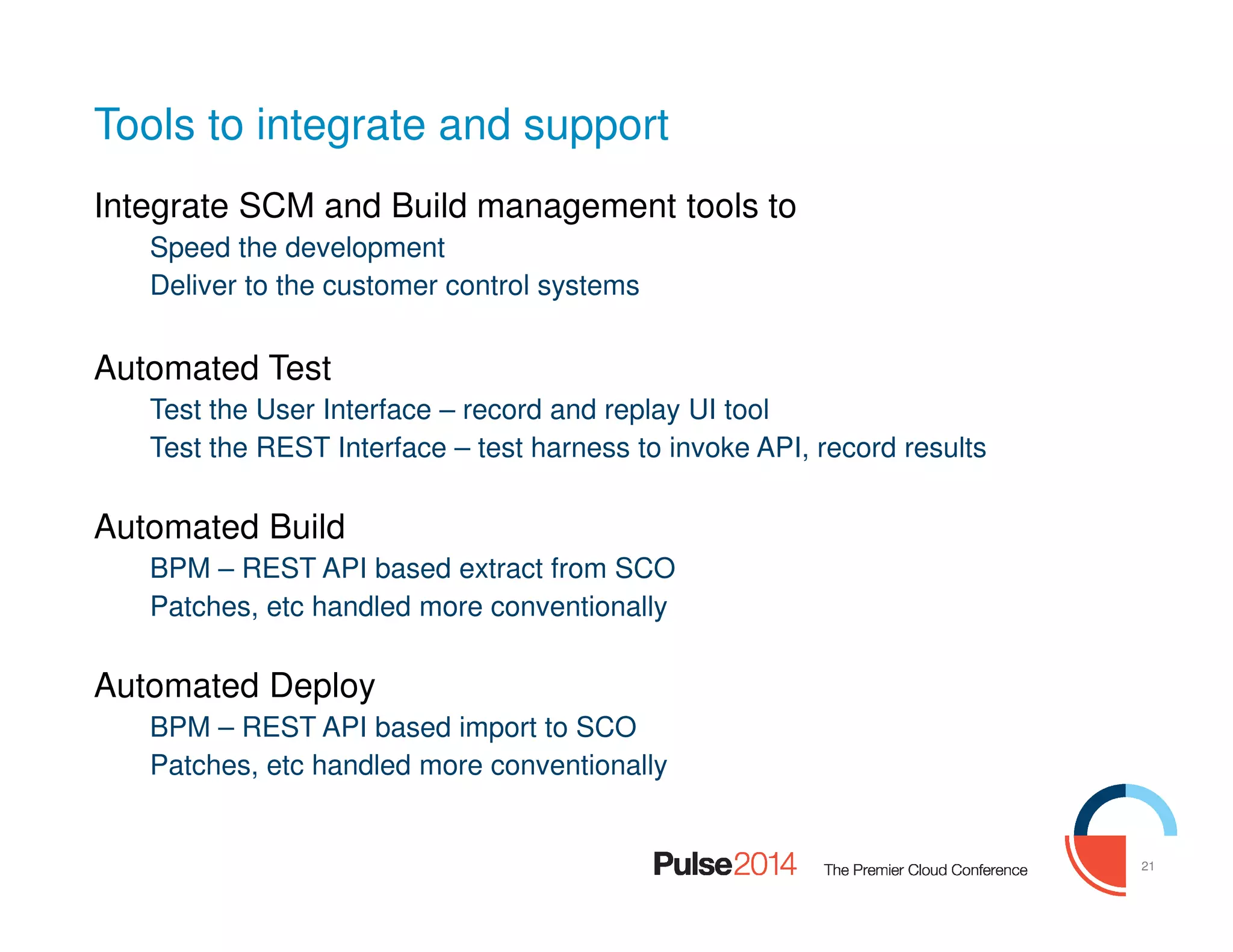 21
Tools to integrate and support
Integrate SCM and Build management tools to
Speed the development
Deliver to the customer control systems
Automated Test
Test the User Interface – record and replay UI tool
Test the REST Interface – test harness to invoke API, record results
Automated Build
BPM – REST API based extract from SCO
Patches, etc handled more conventionally
Automated Deploy
BPM – REST API based import to SCO
Patches, etc handled more conventionally
 