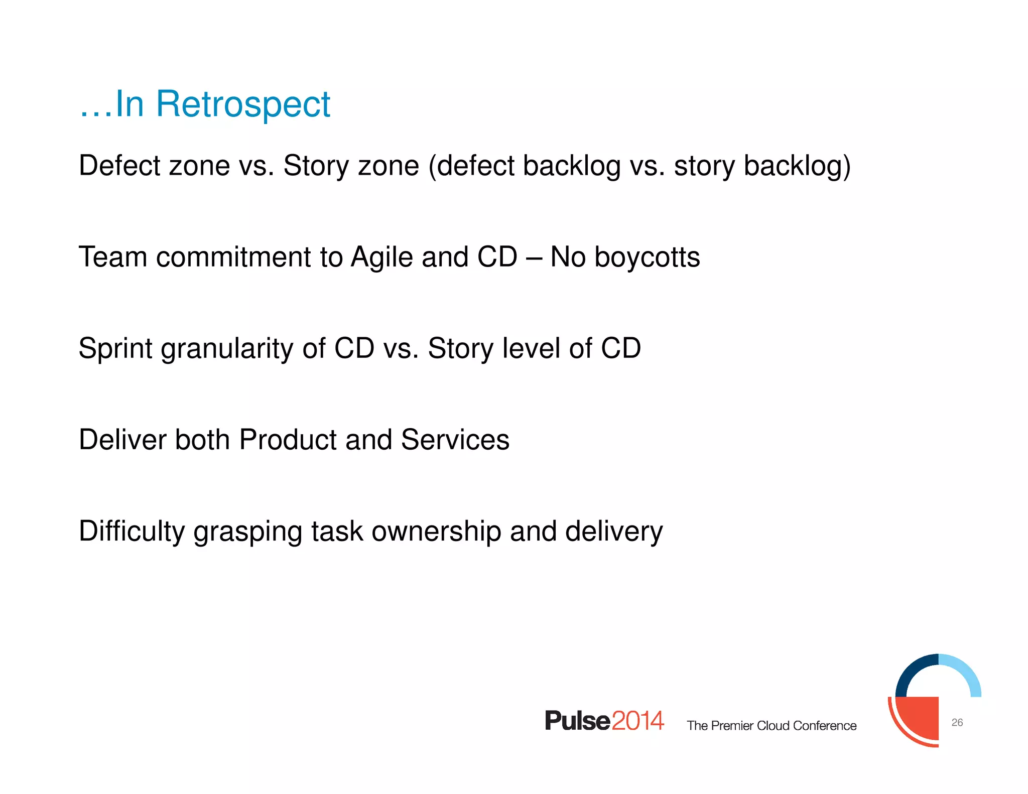 26
…In Retrospect
Defect zone vs. Story zone (defect backlog vs. story backlog)
Team commitment to Agile and CD – No boycotts
Sprint granularity of CD vs. Story level of CD
Deliver both Product and Services
Difficulty grasping task ownership and delivery
 