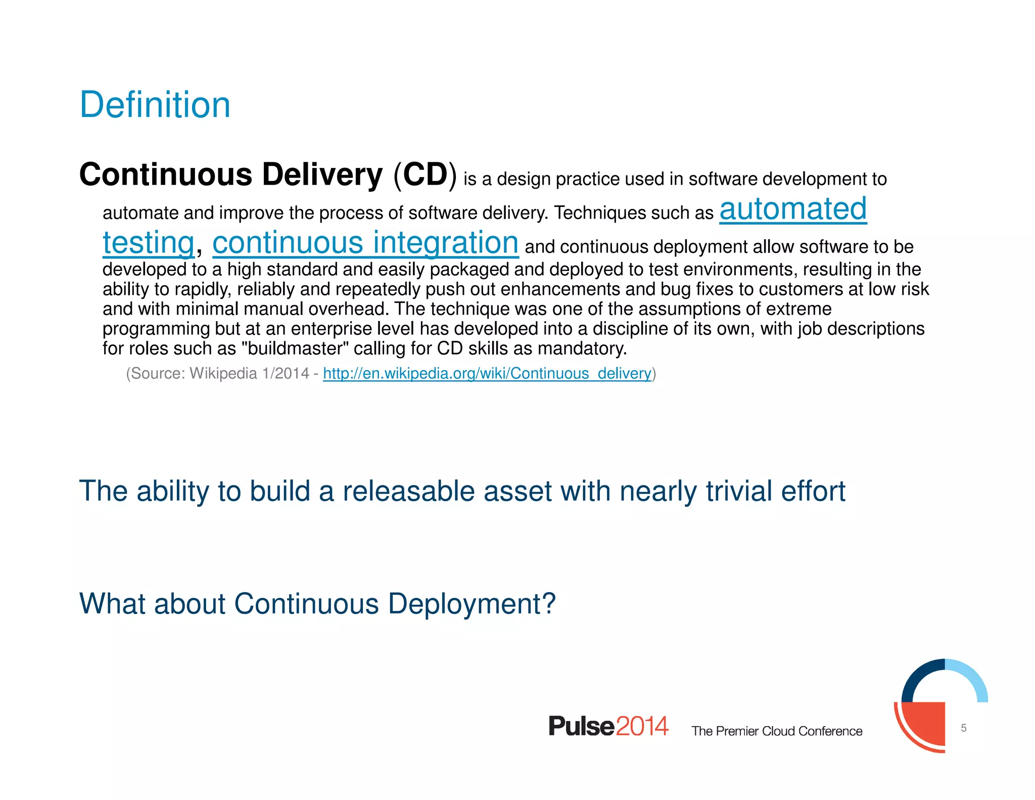 5
Definition
Continuous Delivery (CD) is a design practice used in software development to
automate and improve the process of software delivery. Techniques such as automated
testing, continuous integration and continuous deployment allow software to be
developed to a high standard and easily packaged and deployed to test environments, resulting in the
ability to rapidly, reliably and repeatedly push out enhancements and bug fixes to customers at low risk
and with minimal manual overhead. The technique was one of the assumptions of extreme
programming but at an enterprise level has developed into a discipline of its own, with job descriptions
for roles such as "buildmaster" calling for CD skills as mandatory.
(Source: Wikipedia 1/2014 - http://en.wikipedia.org/wiki/Continuous_delivery)
The ability to build a releasable asset with nearly trivial effort
What about Continuous Deployment?
 
