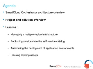 10
Agenda
 SmartCloud Orchestrator architecture overview
 Project and solution overview
 Lessons :
– Managing a multiple-region infrastructure
– Publishing services into the self service catalog
– Automating the deployment of application environments
– Reusing existing assets
 