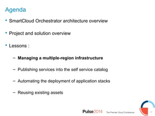 12
Agenda
 SmartCloud Orchestrator architecture overview
 Project and solution overview
 Lessons :
– Managing a multiple-region infrastructure
– Publishing services into the self service catalog
– Automating the deployment of application stacks
– Reusing existing assets
 
