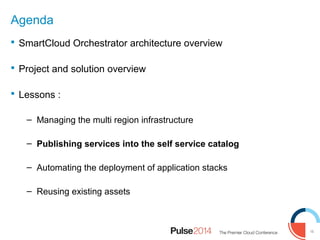 16
Agenda
 SmartCloud Orchestrator architecture overview
 Project and solution overview
 Lessons :
– Managing the multi region infrastructure
– Publishing services into the self service catalog
– Automating the deployment of application stacks
– Reusing existing assets
 