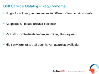 17
Self Service Catalog - Requirements
 Single form to request resources in different Cloud environments
 Adaptable UI based on user selection
 Validation of the fields before submitting the request
 Hide environments that don't have resources available
 