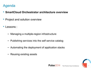 2
Agenda
 SmartCloud Orchestrator architecture overview
 Project and solution overview
 Lessons :
– Managing a multiple-region infrastructure
– Publishing services into the self service catalog
– Automating the deployment of application stacks
– Reusing existing assets
 