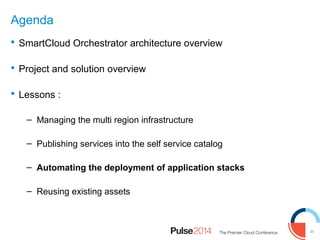 20
Agenda
 SmartCloud Orchestrator architecture overview
 Project and solution overview
 Lessons :
– Managing the multi region infrastructure
– Publishing services into the self service catalog
– Automating the deployment of application stacks
– Reusing existing assets
 