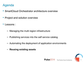 26
Agenda
 SmartCloud Orchestrator architecture overview
 Project and solution overview
 Lessons :
– Managing the multi region infrastructure
– Publishing services into the self service catalog
– Automating the deployment of application environments
– Reusing existing assets
 