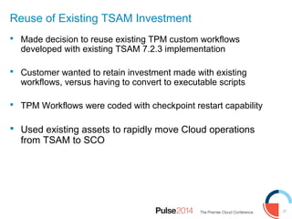 27
Reuse of Existing TSAM Investment
 Made decision to reuse existing TPM custom workflows
developed with existing TSAM 7.2.3 implementation
 Customer wanted to retain investment made with existing
workflows, versus having to convert to executable scripts
 TPM Workflows were coded with checkpoint restart capability
 Used existing assets to rapidly move Cloud operations
from TSAM to SCO
 