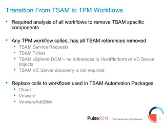 29
Transition From TSAM to TPM Workflows
 Required analysis of all workflows to remove TSAM specific
components
 Any TPM workflow called, has all TSAM references removed
 TSAM Service Requests
 TSAM Ticket
 TSAM vSphere DCM – no references to HostPlatform or VC Server
objects
 TSAM VC Server discovery is not required
 Replace calls to workflows used in TSAM Automation Packages
 Cloud
 Vmware
 VmwareAddDisk
 