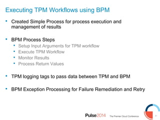 31
Executing TPM Workflows using BPM
 Created Simple Process for process execution and
management of results
 BPM Process Steps
 Setup Input Arguments for TPM workflow
 Execute TPM Workflow
 Monitor Results
 Process Return Values
 TPM logging tags to pass data between TPM and BPM
 BPM Exception Processing for Failure Remediation and Retry
 